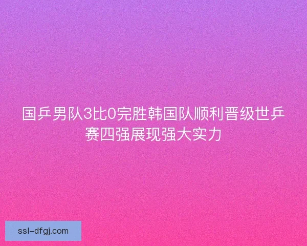 国乒男队3比0完胜韩国队顺利晋级世乒赛四强展现强大实力