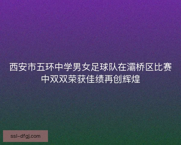 西安市五环中学男女足球队在灞桥区比赛中双双荣获佳绩再创辉煌