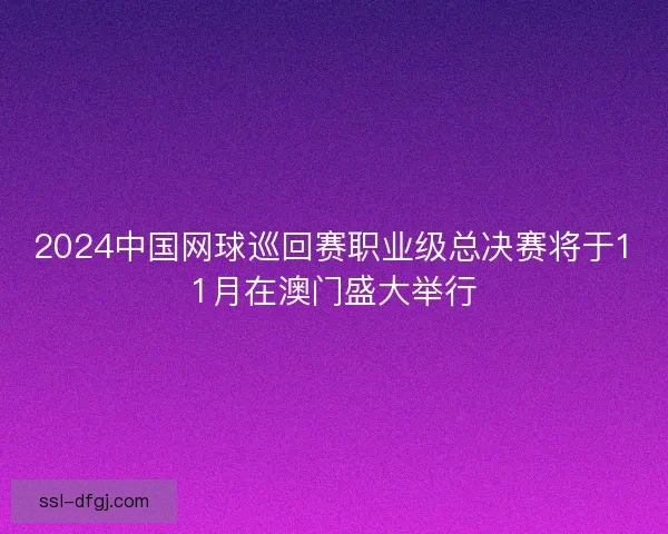 2024中国网球巡回赛职业级总决赛将于11月在澳门盛大举行