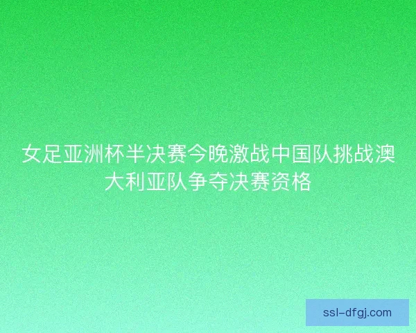 女足亚洲杯半决赛今晚激战中国队挑战澳大利亚队争夺决赛资格